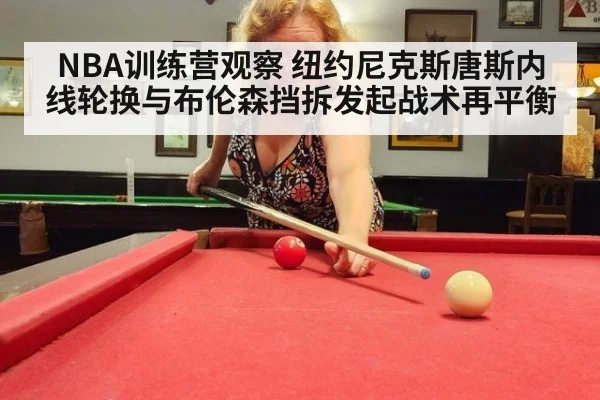 NBA训练营观察 纽约尼克斯唐斯内线轮换与布伦森挡拆发起战术再平衡