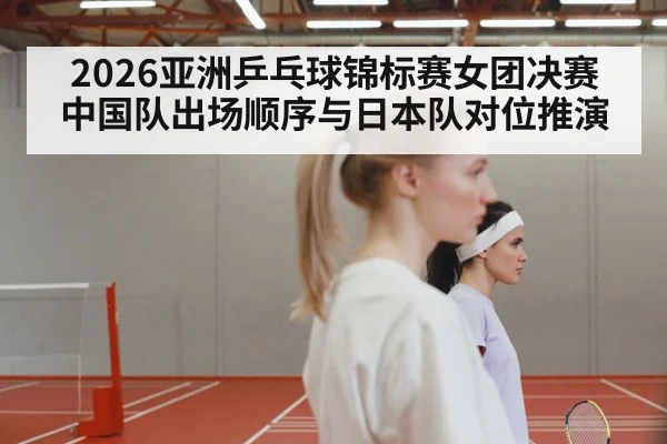 2026亚洲乒乓球锦标赛女团决赛 中国队出场顺序与日本队对位推演
