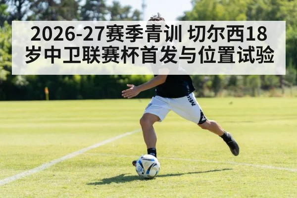 2026-27赛季青训 切尔西18岁中卫联赛杯首发与位置试验